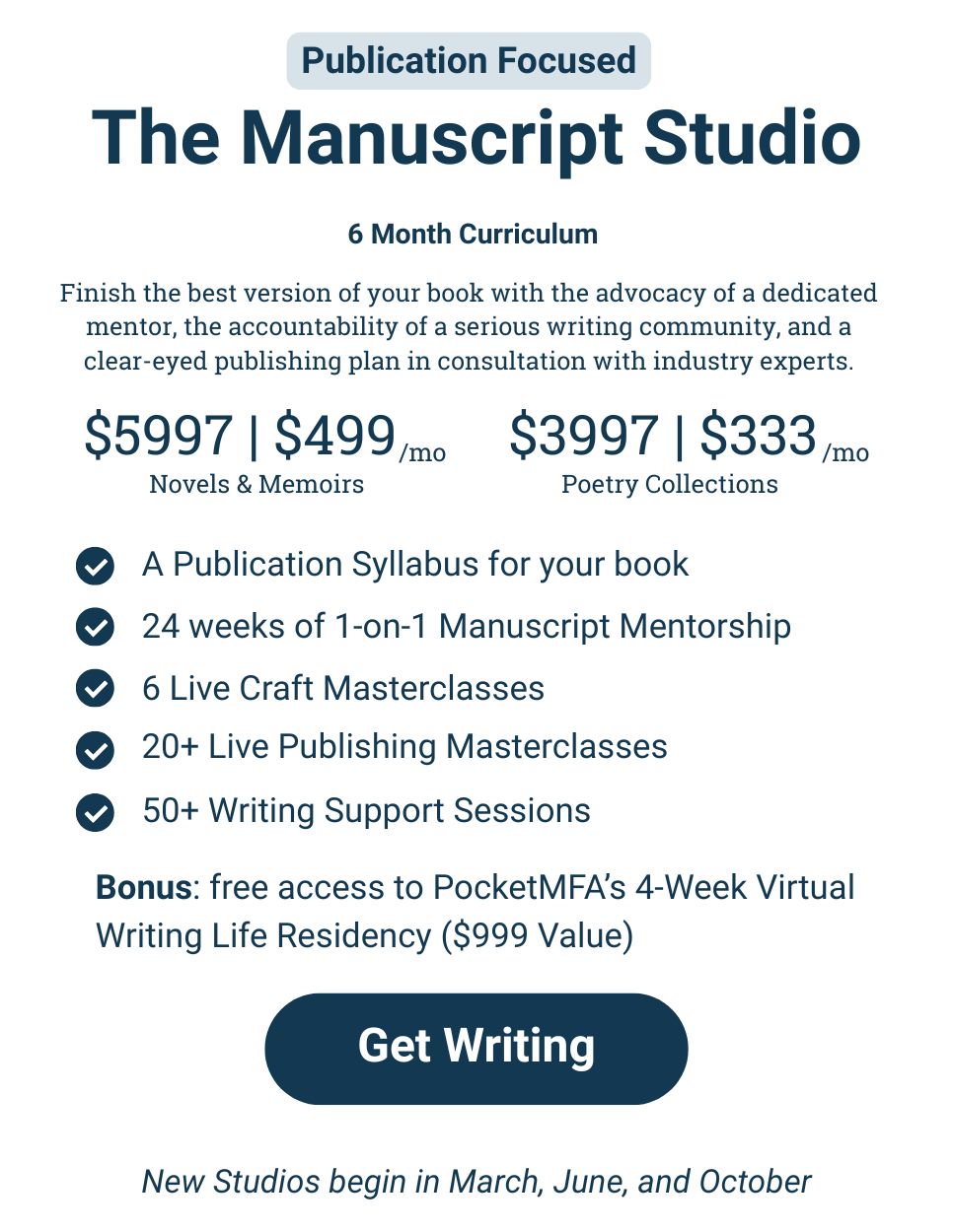 Finish the best version of your book with the advocacy of a dedicated mentor, the accountability of a serious writing community, and a clear-eyed publishing plan in consultation with industry experts. $5997 or $499/mo for Novels and Memoirs $3997 or $333/mo for Poetry Collections